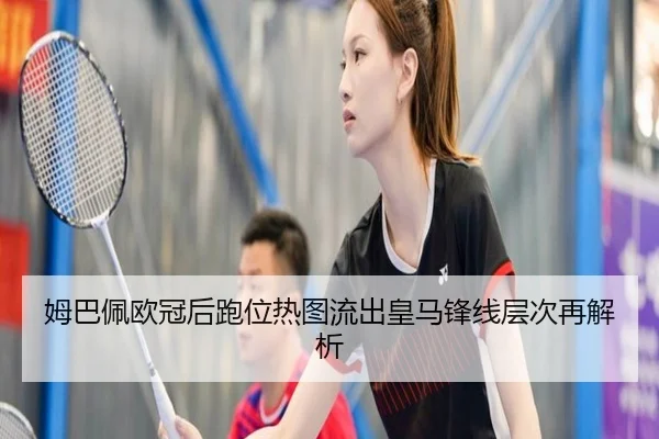 姆巴佩欧冠后跑位热图流出皇马锋线层次再解析