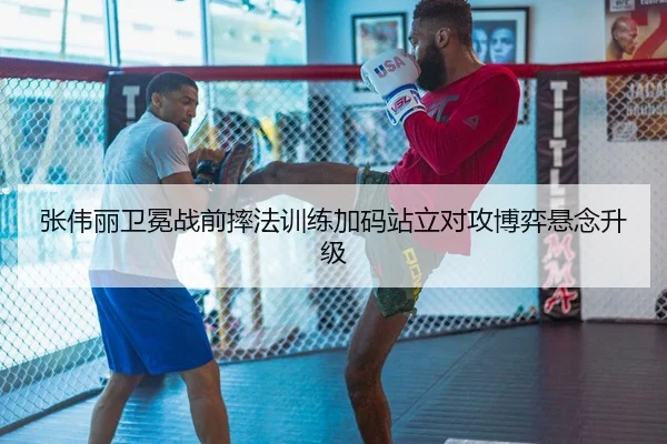 张伟丽卫冕战前摔法训练加码站立对攻博弈悬念升级